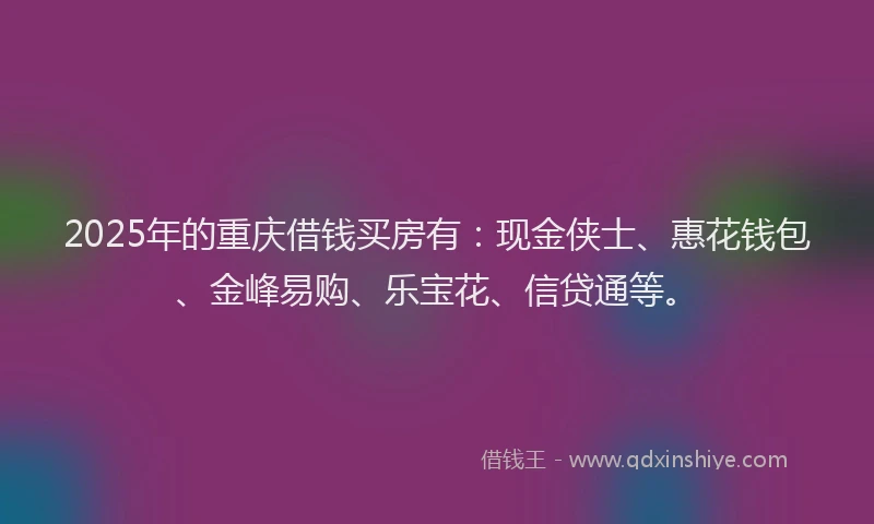 2025年的重庆借钱买房有：现金侠士、惠花钱包、金峰易购、乐宝花、信贷通等。