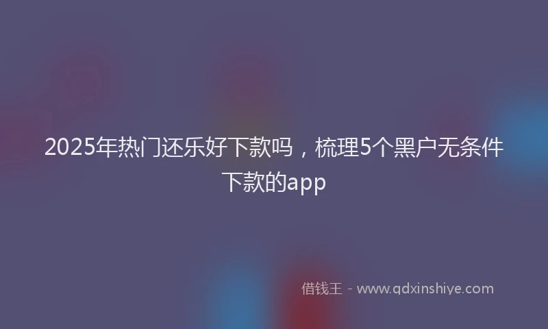 2025年热门还乐好下款吗，梳理5个黑户无条件下款的app