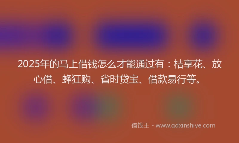2025年的马上借钱怎么才能通过有：桔享花、放心借、蜂狂购、省时贷宝、借款易行等。