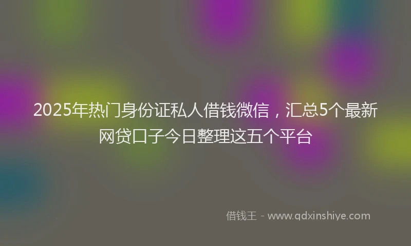 2025年热门身份证私人借钱微信，汇总5个最新网贷口子今日整理这五个平台