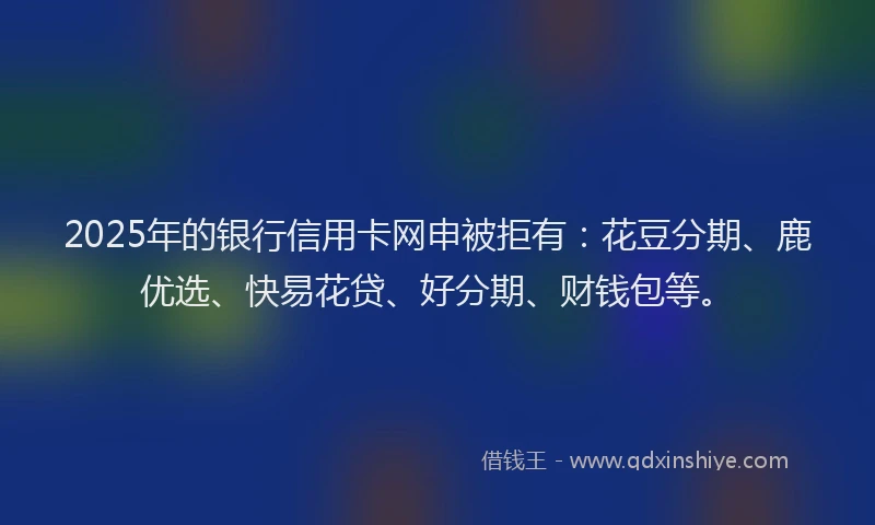 2025年的银行信用卡网申被拒有:花豆分期、鹿优选、快易花贷、好分期、财钱包等。