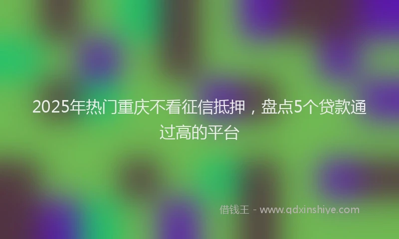 2025年热门重庆不看征信抵押,盘点5个贷款通过高的平台