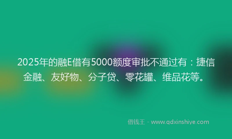 2025年的融E借有5000额度审批不通过有：捷信金融、友好物、分子贷、零花罐、维品花等。