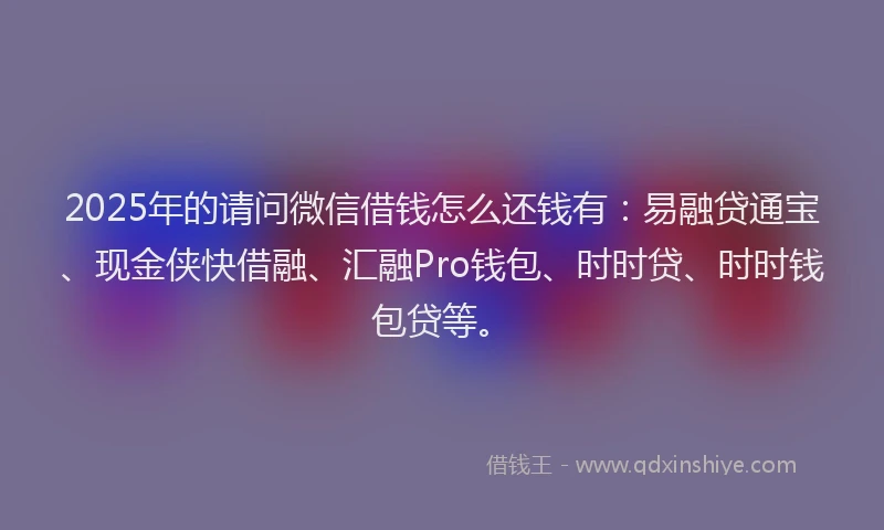 2025年的请问微信借钱怎么还钱有：易融贷通宝、现金侠快借融、汇融Pro钱包、时时贷、时时钱包贷等。