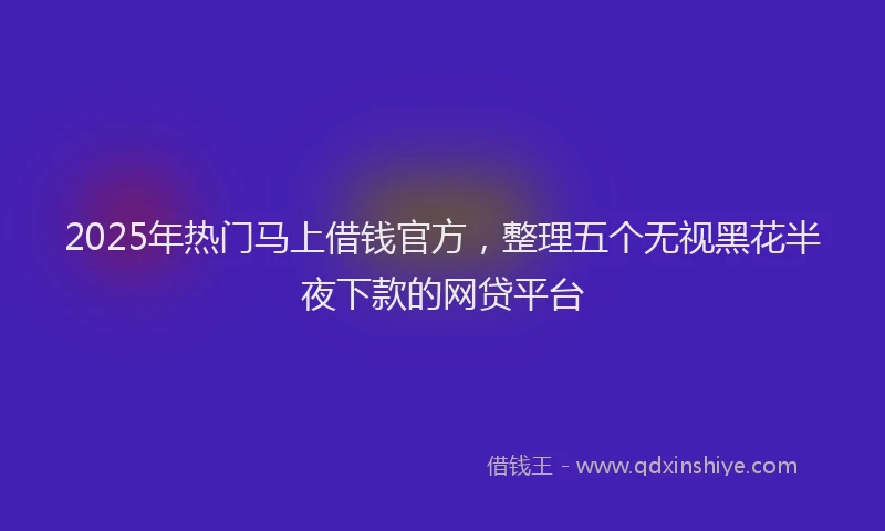2025年热门马上借钱官方,整理五个无视黑花半夜下款的网贷平台