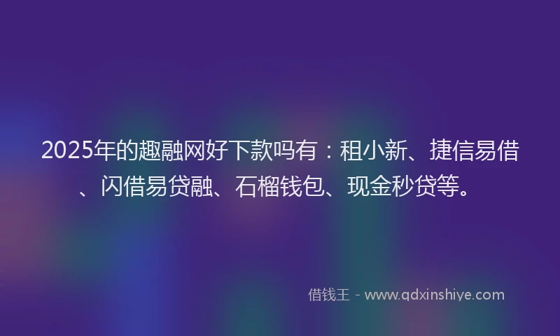 2025年的趣融网好下款吗有:租小新、捷信易借、闪借易贷融、石榴钱包、现金秒贷等。