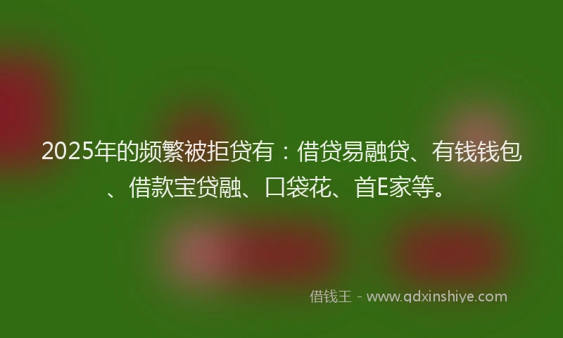 2025年的频繁被拒贷有：借贷易融贷、有钱钱包、借款宝贷融、口袋花、首E家等。
