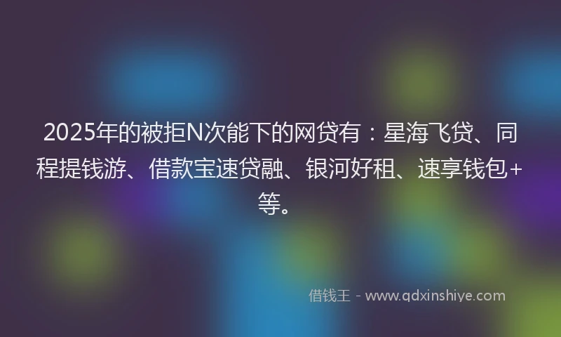 2025年的被拒N次能下的网贷有:星海飞贷、同程提钱游、借款宝速贷融、银河好租、速享钱包+等。