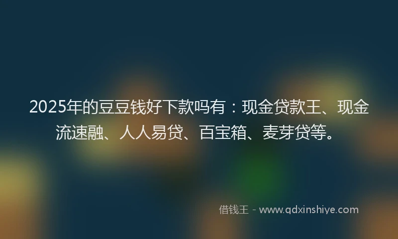 2025年的豆豆钱好下款吗有：现金贷款王、现金流速融、人人易贷、百宝箱、麦芽贷等。