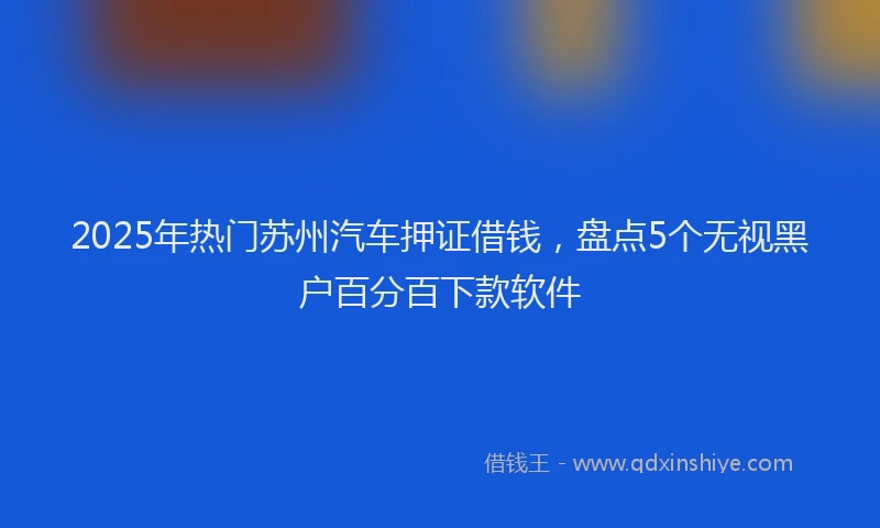 2025年热门苏州汽车押证借钱，盘点5个无视黑户百分百下款软件