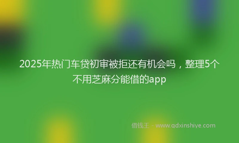 2025年热门车贷初审被拒还有机会吗,整理5个不用芝麻分能借的app