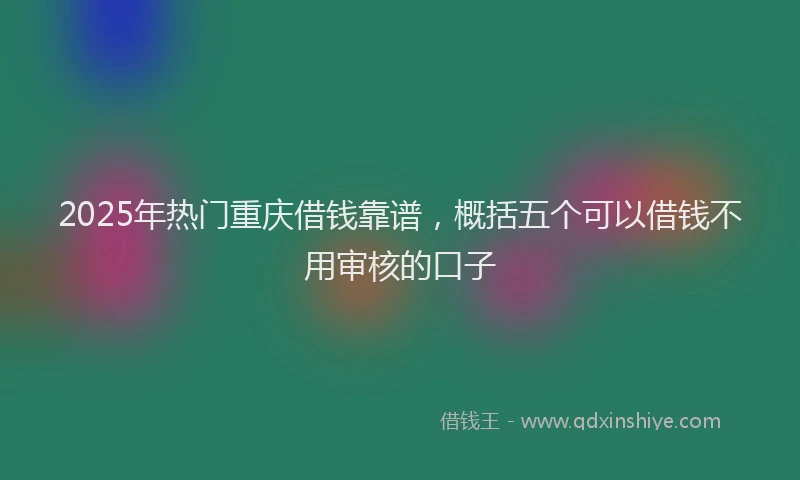 2025年热门重庆借钱靠谱，概括五个可以借钱不用审核的口子