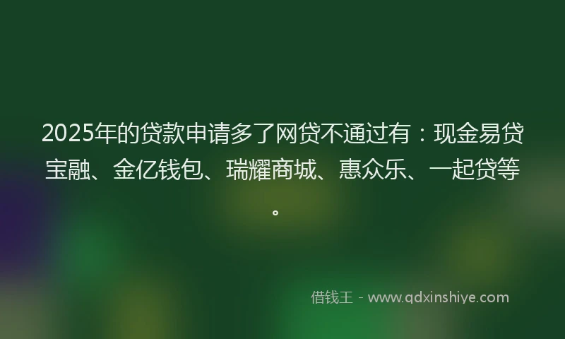 2025年的贷款申请多了网贷不通过有:现金易贷宝融、金亿钱包、瑞耀商城、惠众乐、一起贷等。