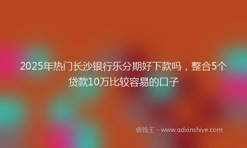 2025年热门长沙银行乐分期好下款吗，整合5个贷款10万比较容易的口子