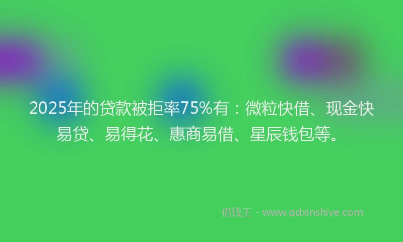 2025年的贷款被拒率75%有：微粒快借、现金快易贷、易得花、惠商易借、星辰钱包等。
