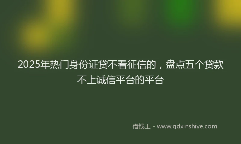 2025年热门身份证贷不看征信的,盘点五个贷款不上诚信平台的平台