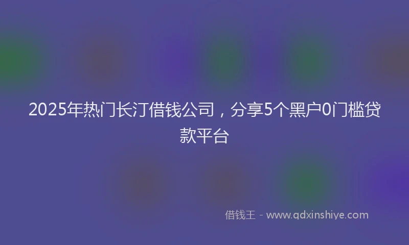 2025年热门长汀借钱公司,分享5个黑户0门槛贷款平台
