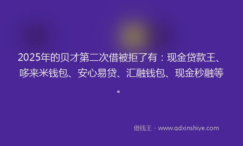 2025年的贝才第二次借被拒了有：现金贷款王、哆来米钱包、安心易贷、汇融钱包、现金秒融等。