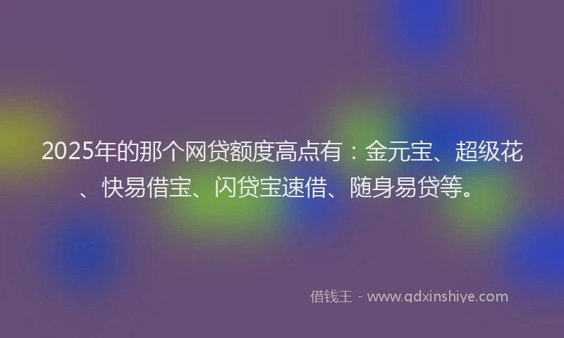 2025年的那个网贷额度高点有：金元宝、超级花、快易借宝、闪贷宝速借、随身易贷等。