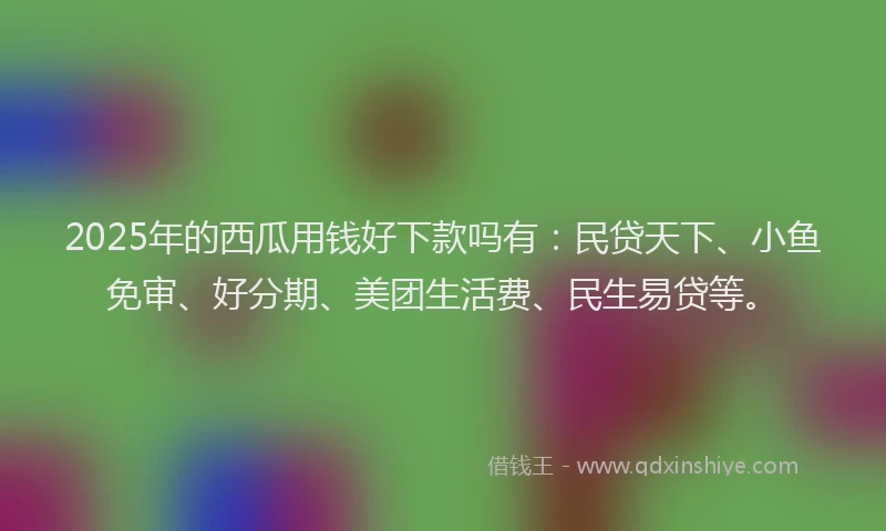 2025年的西瓜用钱好下款吗有：民贷天下、小鱼免审、好分期、美团生活费、民生易贷等。