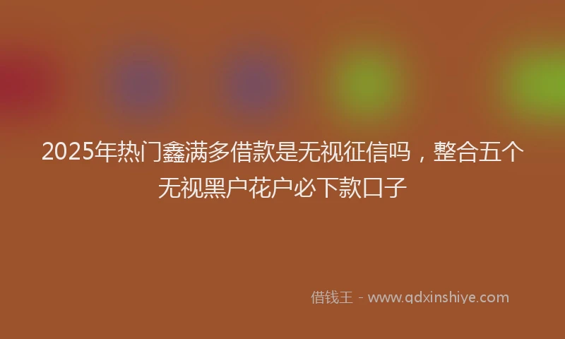 2025年热门鑫满多借款是无视征信吗,整合五个无视黑户花户必下款口子