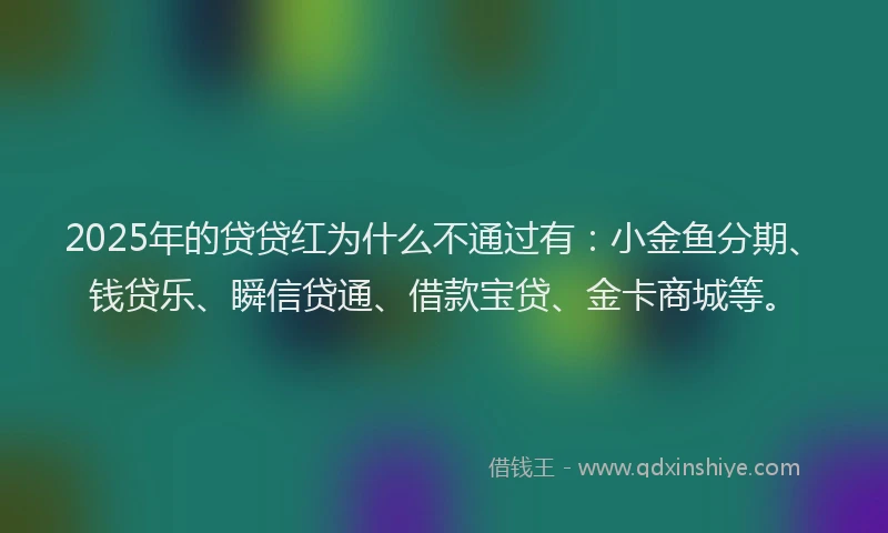 2025年的贷贷红为什么不通过有：小金鱼分期、钱贷乐、瞬信贷通、借款宝贷、金卡商城等。