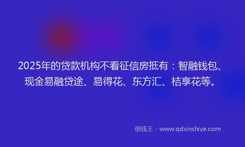 2025年的贷款机构不看征信房抵有:智融钱包、现金易融贷途、易得花、东方汇、桔享花等。