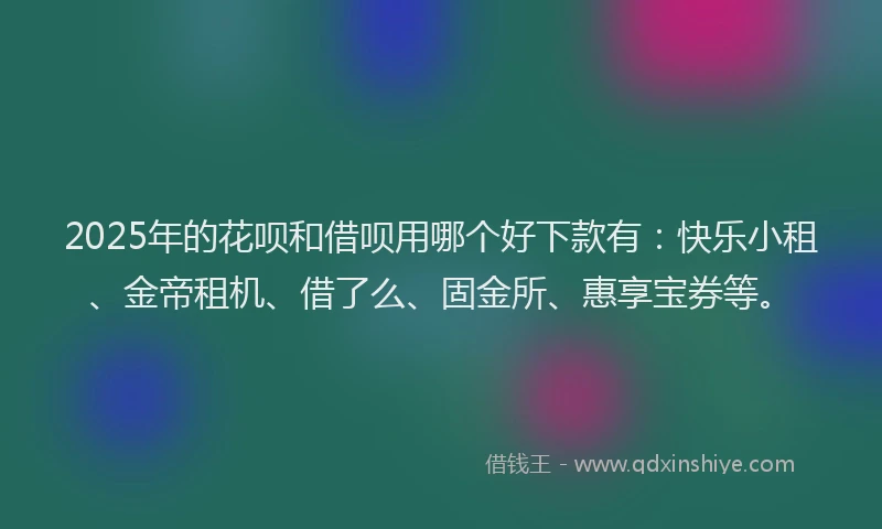 2025年的花呗和借呗用哪个好下款有：快乐小租、金帝租机、借了么、固金所、惠享宝券等。