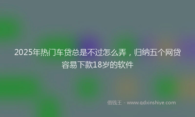 2025年热门车贷总是不过怎么弄，归纳五个网贷容易下款18岁的软件