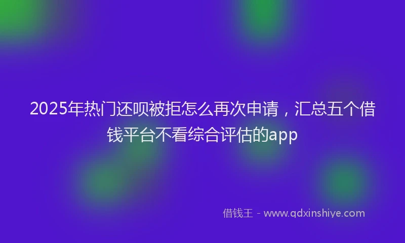 2025年热门还呗被拒怎么再次申请,汇总五个借钱平台不看综合评估的app