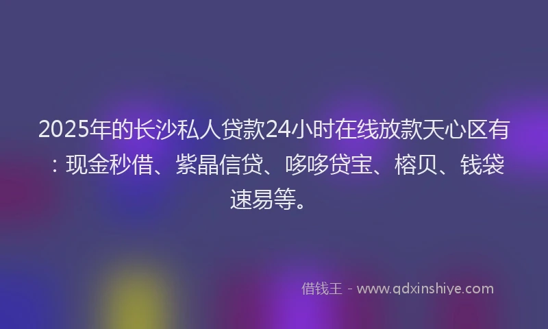 2025年的长沙私人贷款24小时在线放款天心区有：现金秒借、紫晶信贷、哆哆贷宝、榕贝、钱袋速易等。