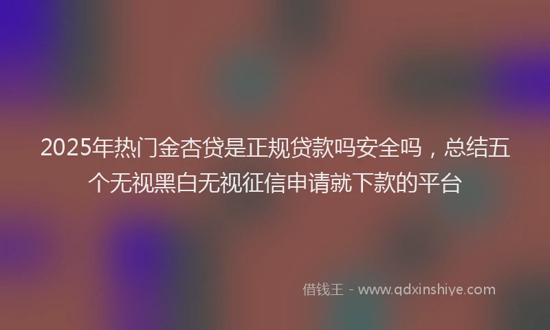 2025年热门金杏贷是正规贷款吗安全吗，总结五个无视黑白无视征信申请就下款的平台