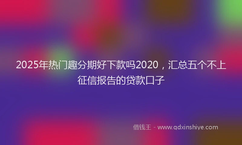 2025年热门趣分期好下款吗2020，汇总五个不上征信报告的贷款口子
