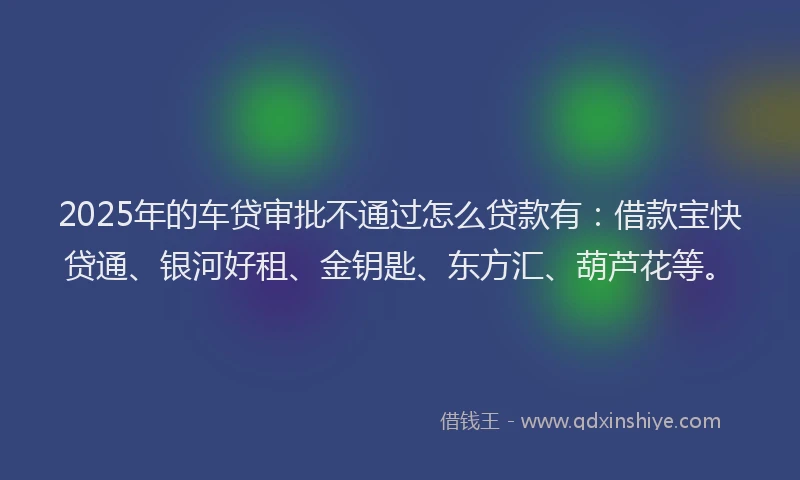 2025年的车贷审批不通过怎么贷款有:借款宝快贷通、银河好租、金钥匙、东方汇、葫芦花等。