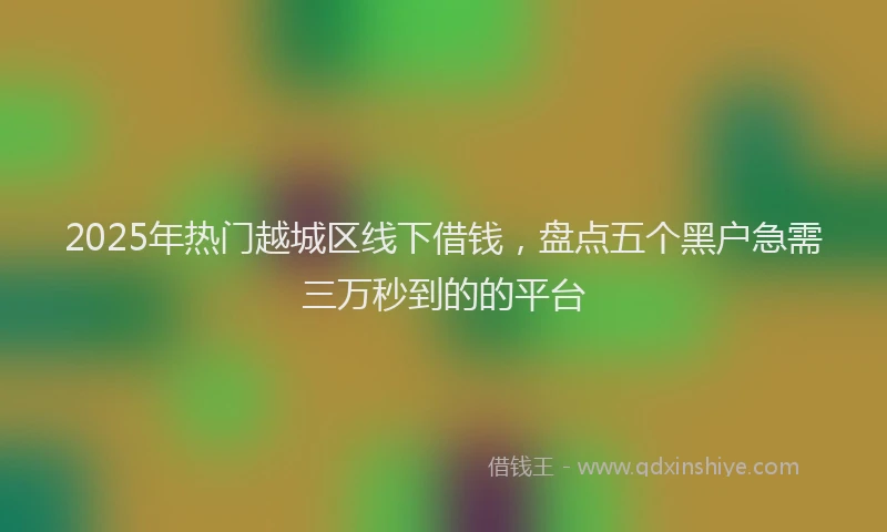 2025年热门越城区线下借钱,盘点五个黑户急需三万秒到的的平台