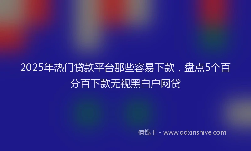 2025年热门贷款平台那些容易下款,盘点5个百分百下款无视黑白户网贷