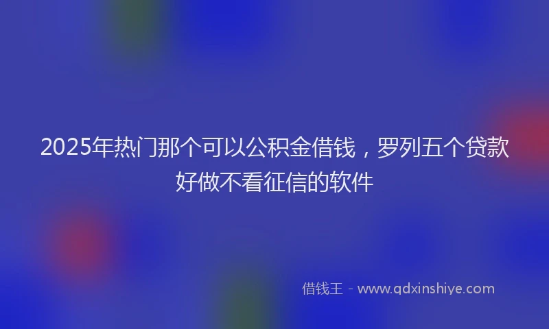 2025年热门那个可以公积金借钱，罗列五个贷款好做不看征信的软件