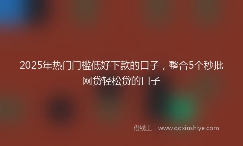 2025年热门门槛低好下款的口子，整合5个秒批网贷轻松贷的口子