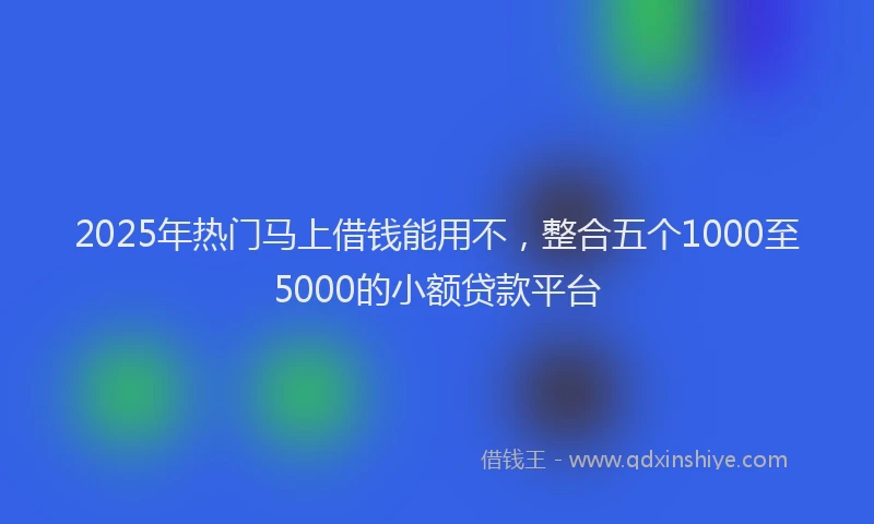 2025年热门马上借钱能用不，整合五个1000至5000的小额贷款平台