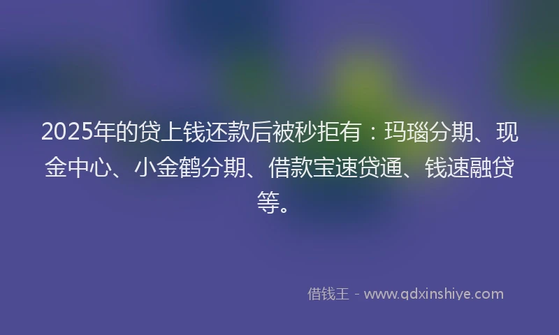 2025年的贷上钱还款后被秒拒有:玛瑙分期、现金中心、小金鹤分期、借款宝速贷通、钱速融贷等。