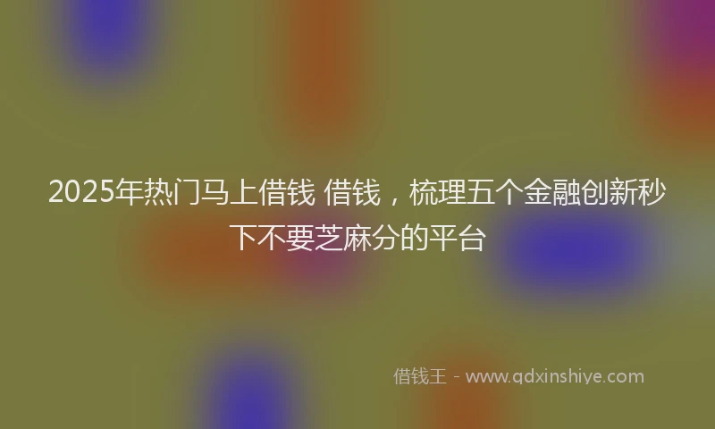 2025年热门马上借钱 借钱，梳理五个金融创新秒下不要芝麻分的平台