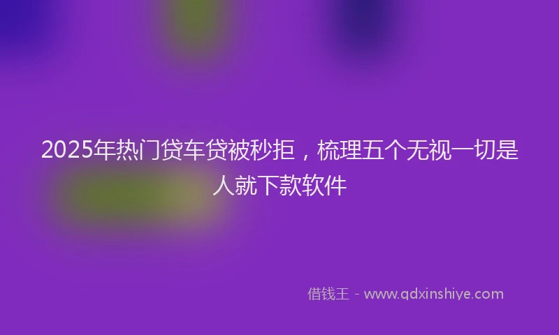 2025年热门贷车贷被秒拒,梳理五个无视一切是人就下款软件