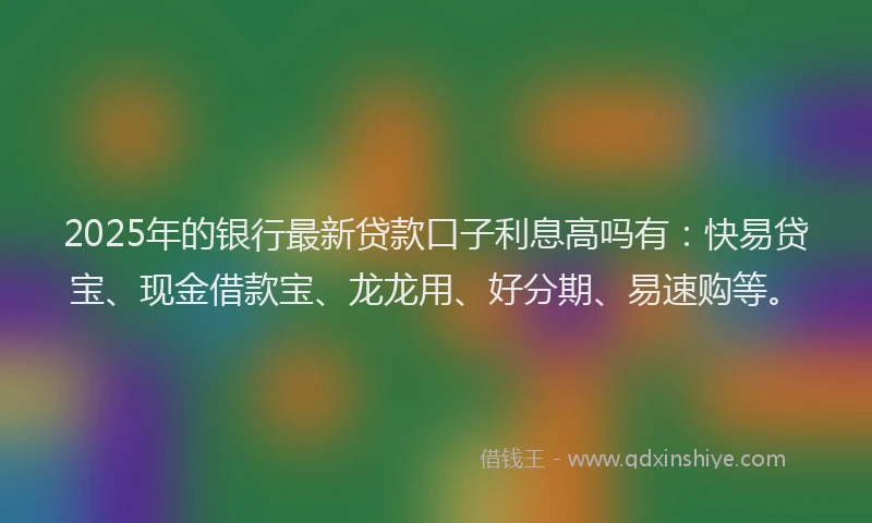 2025年的银行最新贷款口子利息高吗有：快易贷宝、现金借款宝、龙龙用、好分期、易速购等。