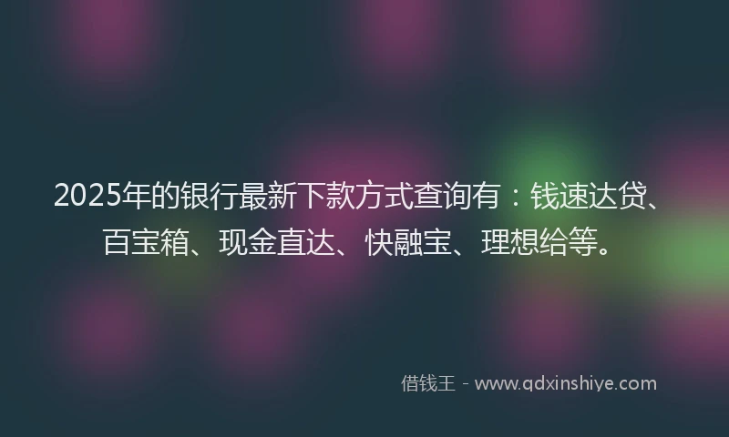 2025年的银行最新下款方式查询有：钱速达贷、百宝箱、现金直达、快融宝、理想给等。