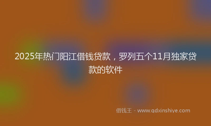 2025年热门阳江借钱贷款，罗列五个11月独家贷款的软件