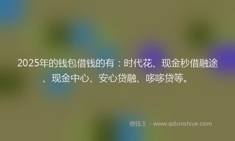 2025年的钱包借钱的有：时代花、现金秒借融途、现金中心、安心贷融、哆哆贷等。