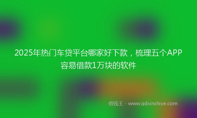 2025年热门车贷平台哪家好下款，梳理五个APP容易借款1万块的软件