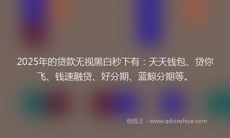 2025年的贷款无视黑白秒下有:天天钱包、贷你飞、钱速融贷、好分期、蓝鲸分期等。