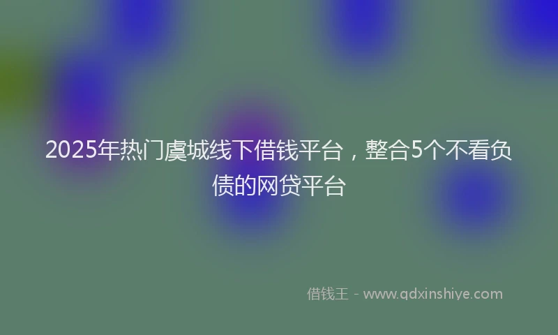 2025年热门虞城线下借钱平台，整合5个不看负债的网贷平台