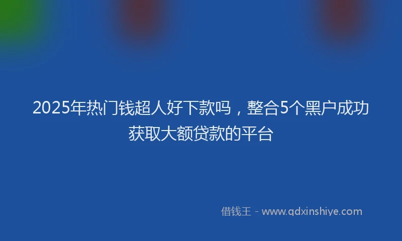 2025年热门钱超人好下款吗，整合5个黑户成功获取大额贷款的平台